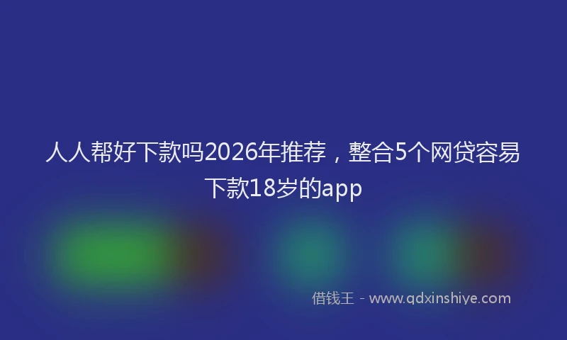 人人帮好下款吗2026年推荐，整合5个网贷容易下款18岁的app