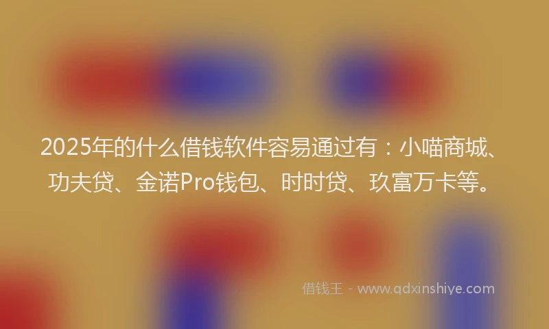 2025年的什么借钱软件容易通过有：小喵商城、功夫贷、金诺Pro钱包、时时贷、玖富万卡等。