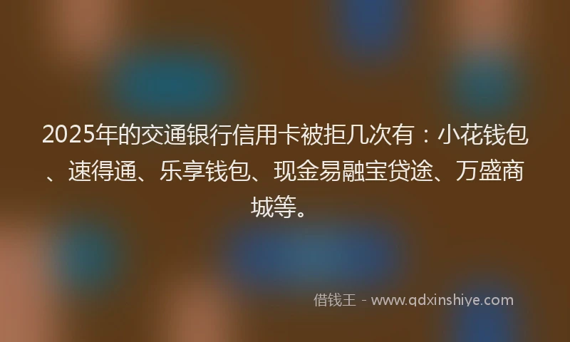 2025年的交通银行信用卡被拒几次有：小花钱包、速得通、乐享钱包、现金易融宝贷途、万盛商城等。