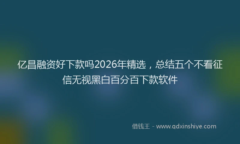 亿昌融资好下款吗2026年精选，总结五个不看征信无视黑白百分百下款软件