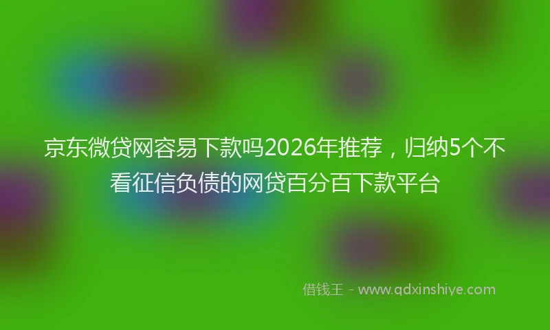 京东微贷网容易下款吗2026年推荐，归纳5个不看征信负债的网贷百分百下款平台