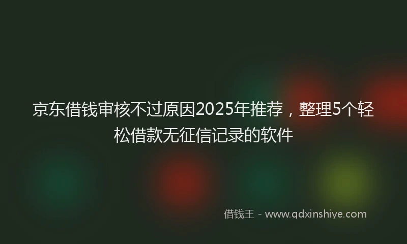 京东借钱审核不过原因2025年推荐，整理5个轻松借款无征信记录的软件