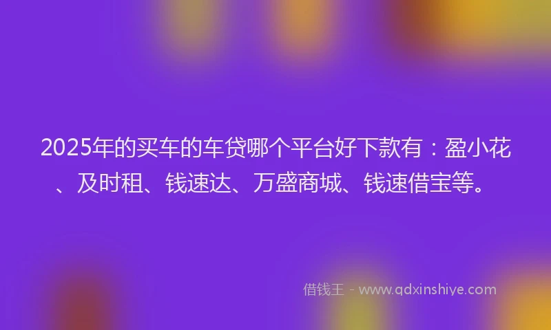 2025年的买车的车贷哪个平台好下款有：盈小花、及时租、钱速达、万盛商城、钱速借宝等。