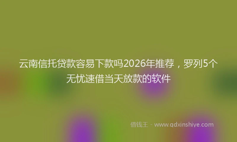 云南信托贷款容易下款吗2026年推荐，罗列5个无忧速借当天放款的软件