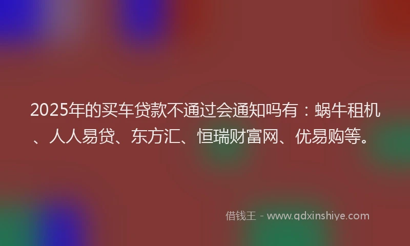 2025年的买车贷款不通过会通知吗有：蜗牛租机、人人易贷、东方汇、恒瑞财富网、优易购等。