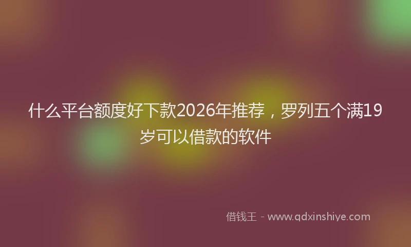 什么平台额度好下款2026年推荐,罗列五个满19岁可以借款的软件