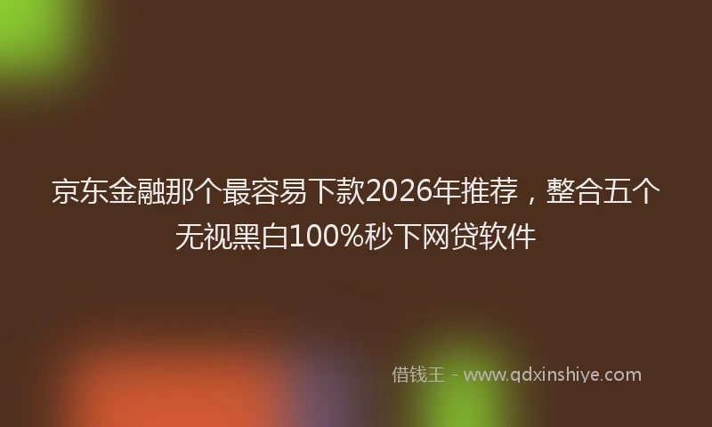 京东金融那个最容易下款2026年推荐,整合五个无视黑白100%秒下网贷软件
