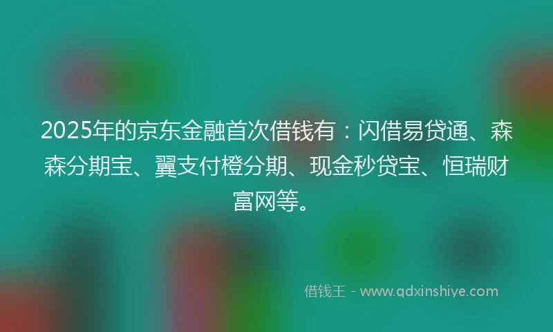 2025年的京东金融首次借钱有：闪借易贷通、森森分期宝、翼支付橙分期、现金秒贷宝、恒瑞财富网等。