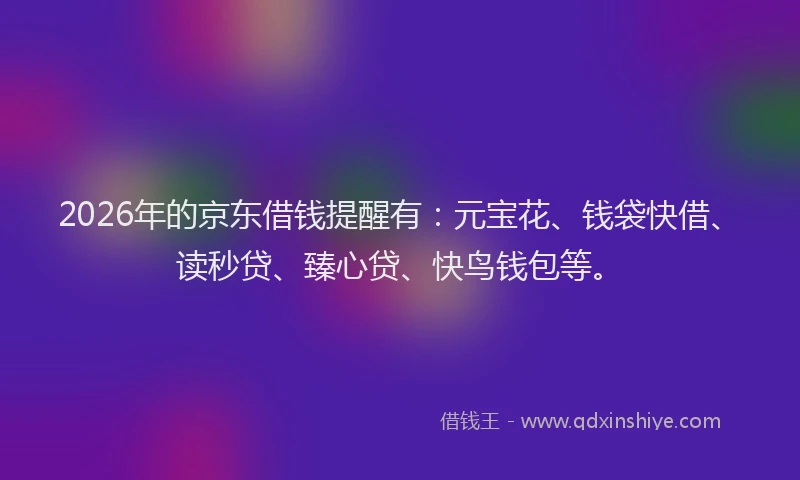 2026年的京东借钱提醒有：元宝花、钱袋快借、读秒贷、臻心贷、快鸟钱包等。