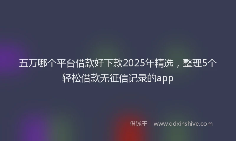 五万哪个平台借款好下款2025年精选，整理5个轻松借款无征信记录的app