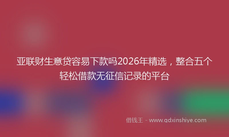 亚联财生意贷容易下款吗2026年精选，整合五个轻松借款无征信记录的平台