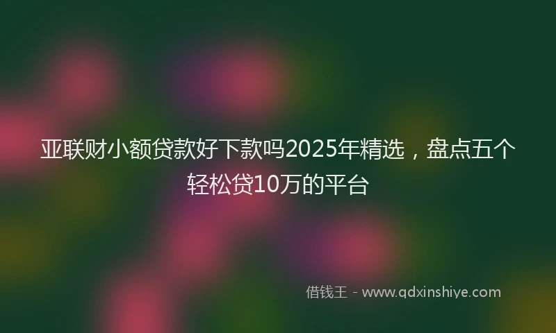 亚联财小额贷款好下款吗2025年精选，盘点五个轻松贷10万的平台
