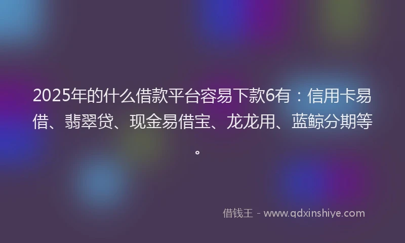 2025年的什么借款平台容易下款6有：信用卡易借、翡翠贷、现金易借宝、龙龙用、蓝鲸分期等。