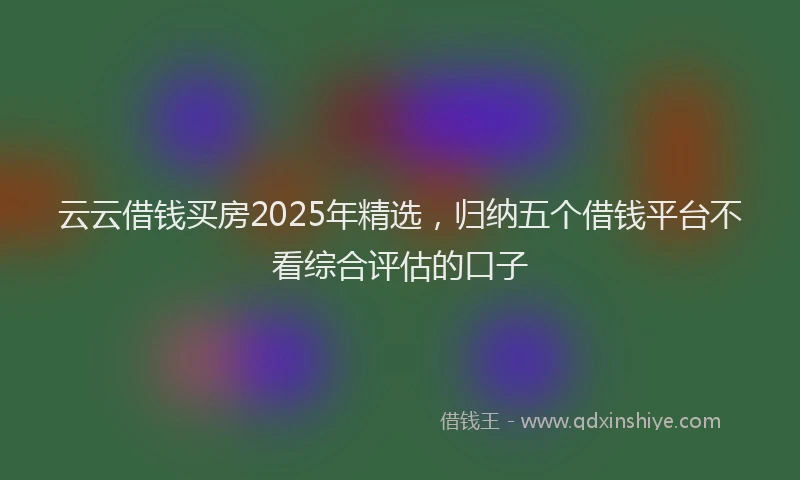 云云借钱买房2025年精选，归纳五个借钱平台不看综合评估的口子