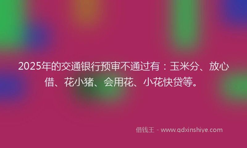 2025年的交通银行预审不通过有：玉米分、放心借、花小猪、会用花、小花快贷等。