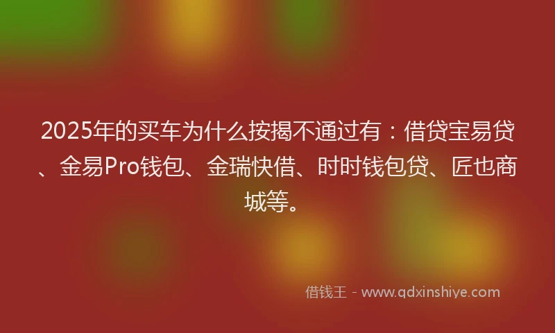 2025年的买车为什么按揭不通过有：借贷宝易贷、金易Pro钱包、金瑞快借、时时钱包贷、匠也商城等。