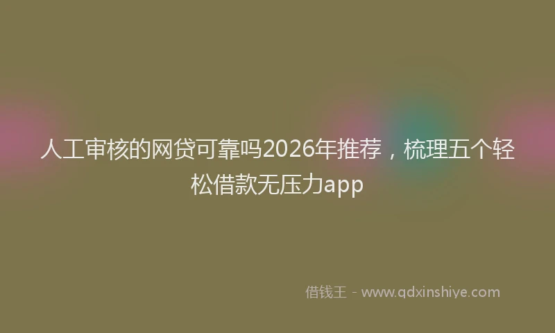 人工审核的网贷可靠吗2026年推荐，梳理五个轻松借款无压力app