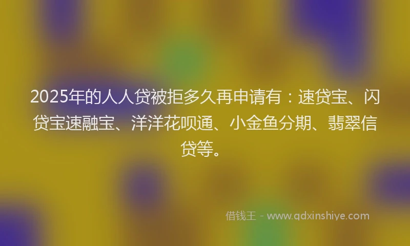 2025年的人人贷被拒多久再申请有：速贷宝、闪贷宝速融宝、洋洋花呗通、小金鱼分期、翡翠信贷等。