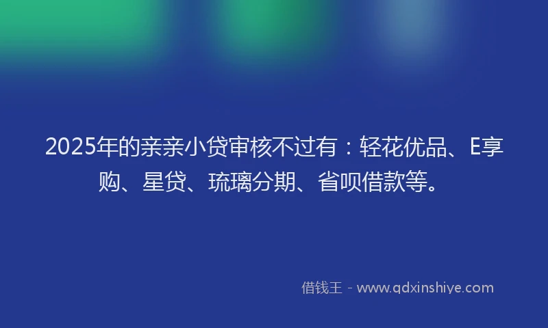 2025年的亲亲小贷审核不过有：轻花优品、E享购、星贷、琉璃分期、省呗借款等。