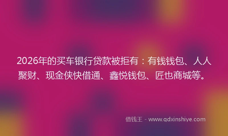 2026年的买车银行贷款被拒有：有钱钱包、人人聚财、现金侠快借通、鑫悦钱包、匠也商城等。
