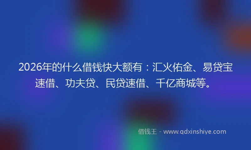 2026年的什么借钱快大额有:汇火佑金、易贷宝速借、功夫贷、民贷速借、千亿商城等。