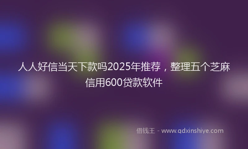 人人好信当天下款吗2025年推荐，整理五个芝麻信用600贷款软件