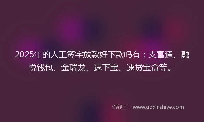 2025年的人工签字放款好下款吗有：支富通、融悦钱包、金瑞龙、速下宝、速贷宝盒等。