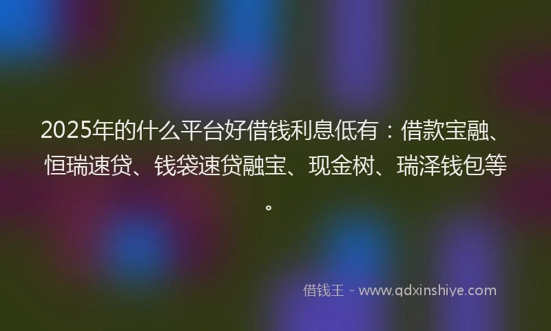 2025年的什么平台好借钱利息低有：借款宝融、恒瑞速贷、钱袋速贷融宝、现金树、瑞泽钱包等。