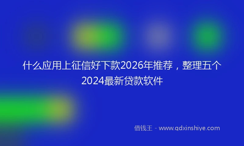 什么应用上征信好下款2026年推荐，整理五个2024最新贷款软件