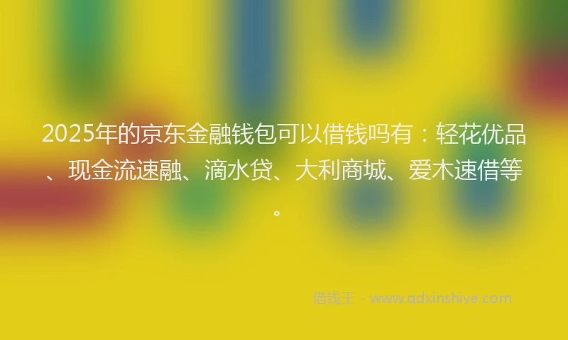 2025年的京东金融钱包可以借钱吗有：轻花优品、现金流速融、滴水贷、大利商城、爱木速借等。