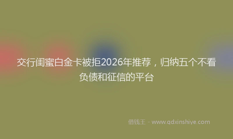 交行闺蜜白金卡被拒2026年推荐，归纳五个不看负债和征信的平台