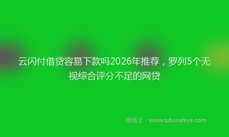 云闪付借贷容易下款吗2026年推荐,罗列5个无视综合评分不足的网贷