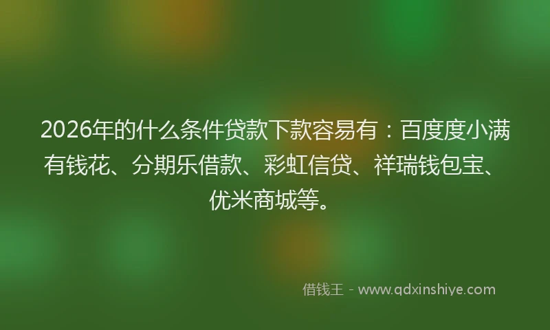 2026年的什么条件贷款下款容易有：百度度小满有钱花、分期乐借款、彩虹信贷、祥瑞钱包宝、优米商城等。