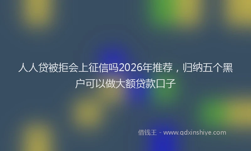 人人贷被拒会上征信吗2026年推荐，归纳五个黑户可以做大额贷款口子