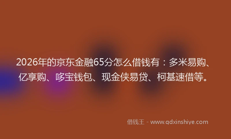 2026年的京东金融65分怎么借钱有：多米易购、亿享购、哆宝钱包、现金侠易贷、柯基速借等。