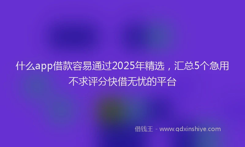 什么app借款容易通过2025年精选，汇总5个急用不求评分快借无忧的平台