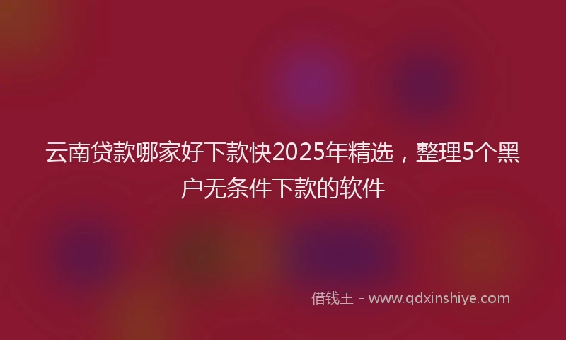 云南贷款哪家好下款快2025年精选，整理5个黑户无条件下款的软件