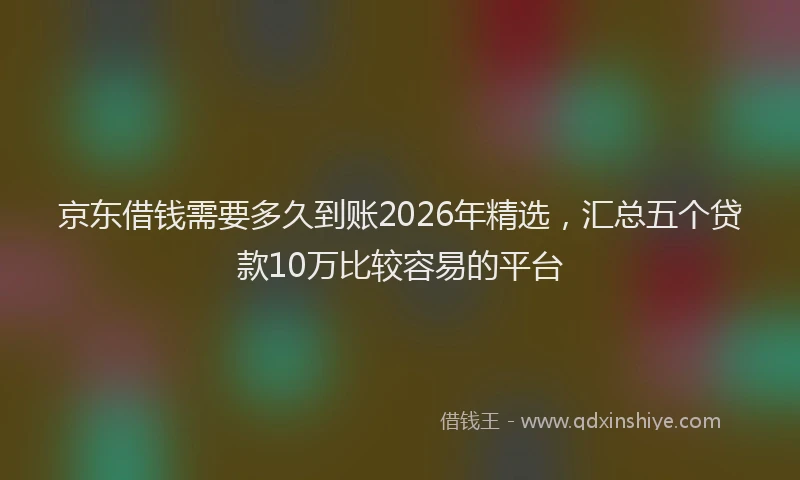 京东借钱需要多久到账2026年精选，汇总五个贷款10万比较容易的平台