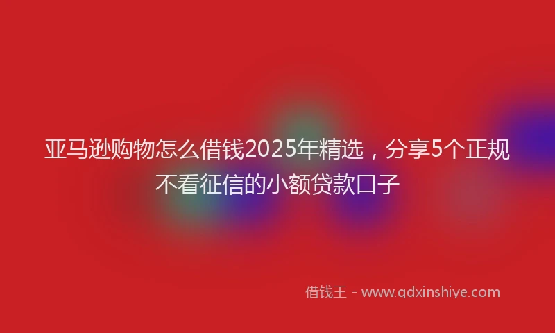亚马逊购物怎么借钱2025年精选，分享5个正规不看征信的小额贷款口子