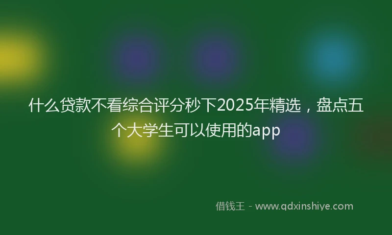 什么贷款不看综合评分秒下2025年精选，盘点五个大学生可以使用的app