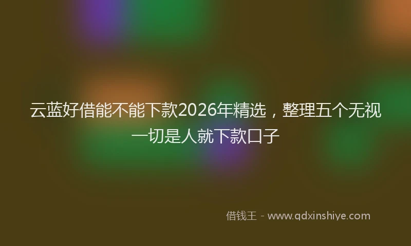 云蓝好借能不能下款2026年精选，整理五个无视一切是人就下款口子