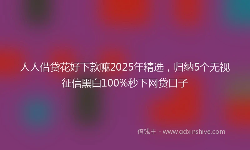 人人借贷花好下款嘛2025年精选，归纳5个无视征信黑白100%秒下网贷口子