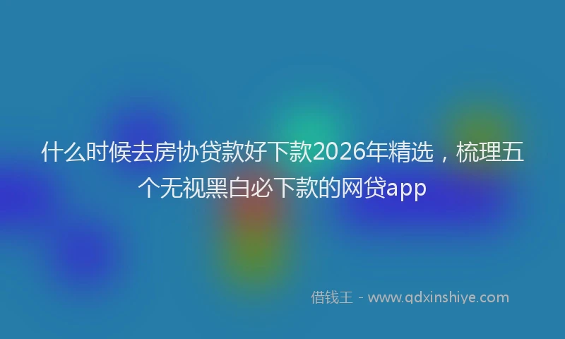 什么时候去房协贷款好下款2026年精选，梳理五个无视黑白必下款的网贷app