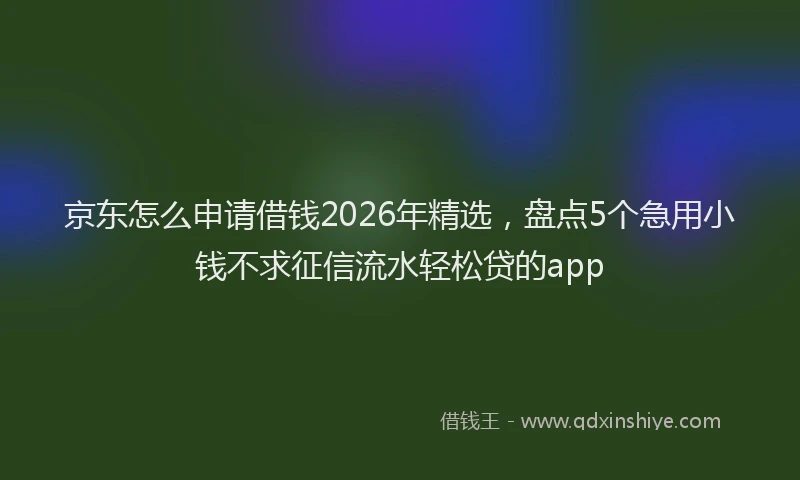 京东怎么申请借钱2026年精选，盘点5个急用小钱不求征信流水轻松贷的app