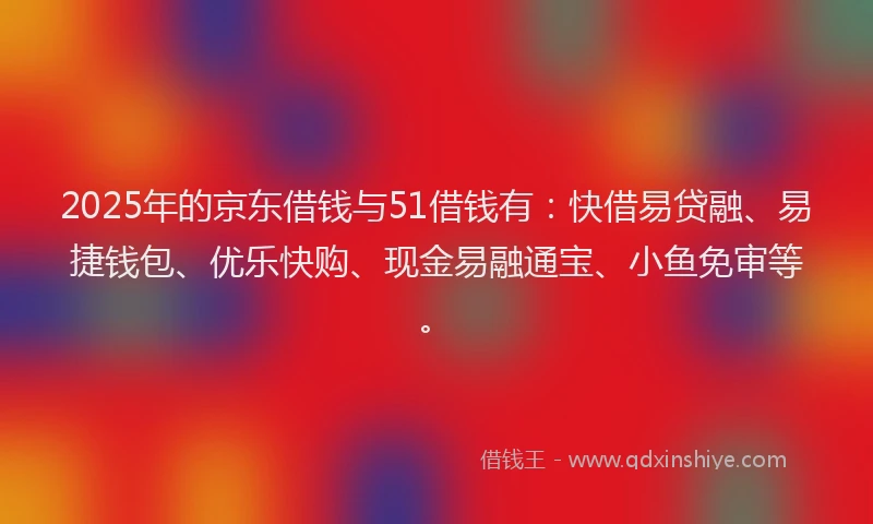 2025年的京东借钱与51借钱有：快借易贷融、易捷钱包、优乐快购、现金易融通宝、小鱼免审等。