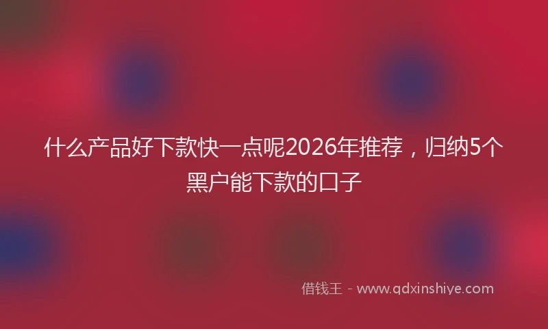 什么产品好下款快一点呢2026年推荐，归纳5个黑户能下款的口子