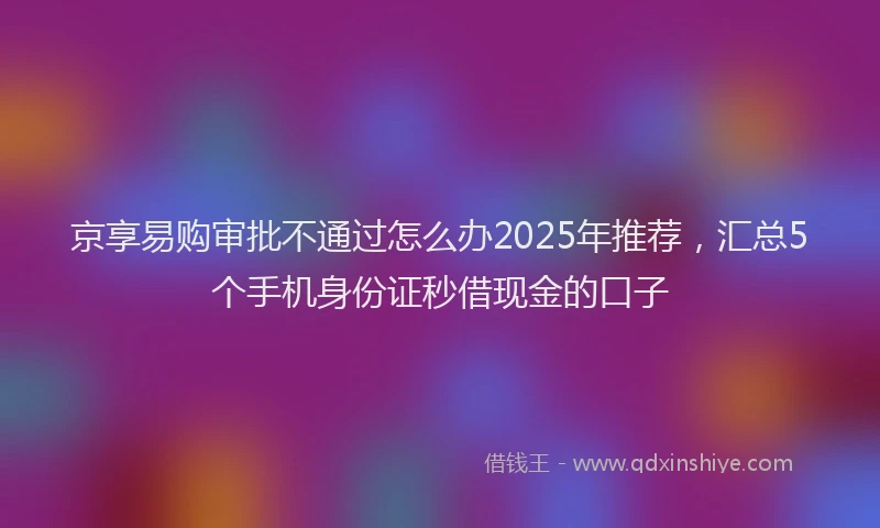京享易购审批不通过怎么办2025年推荐,汇总5个手机身份证秒借现金的口子