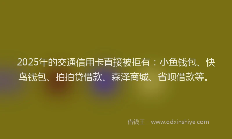 2025年的交通信用卡直接被拒有:小鱼钱包、快鸟钱包、拍拍贷借款、森泽商城、省呗借款等。