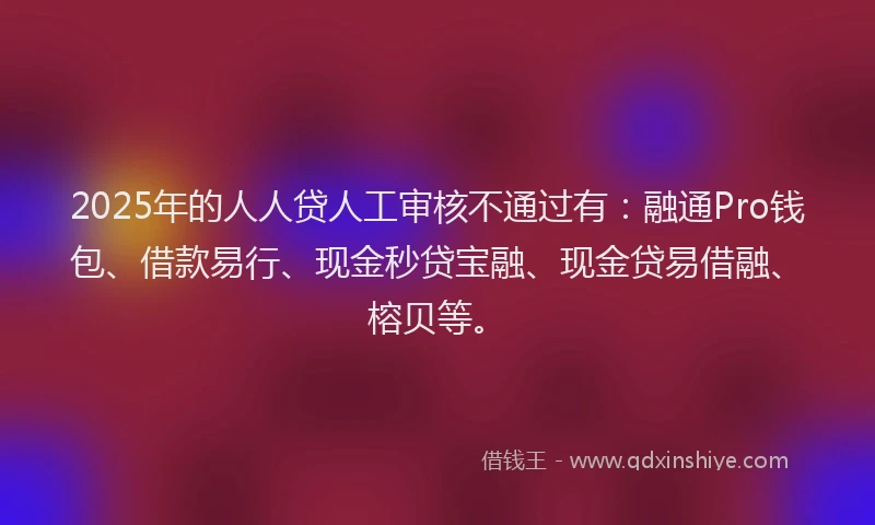 2025年的人人贷人工审核不通过有:融通Pro钱包、借款易行、现金秒贷宝融、现金贷易借融、榕贝等。