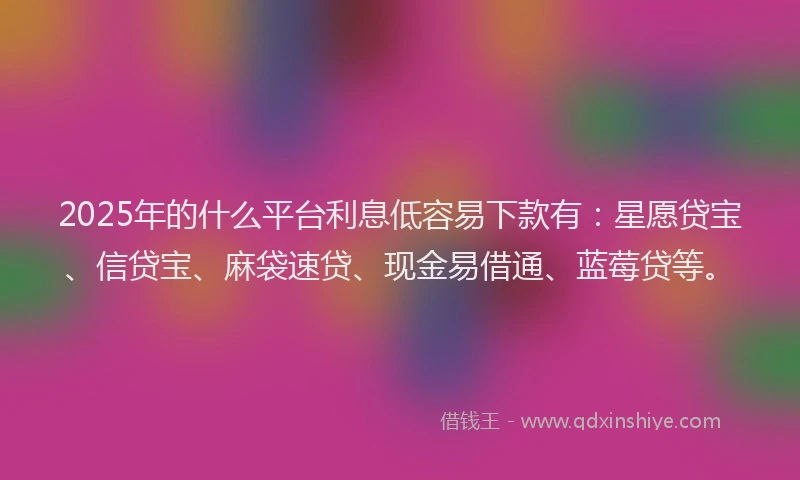 2025年的什么平台利息低容易下款有：星愿贷宝、信贷宝、麻袋速贷、现金易借通、蓝莓贷等。